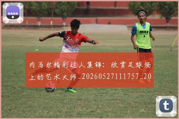 内马尔精彩过人集锦：欣赏足球场上的艺术大师_20260527111757_20260608143005