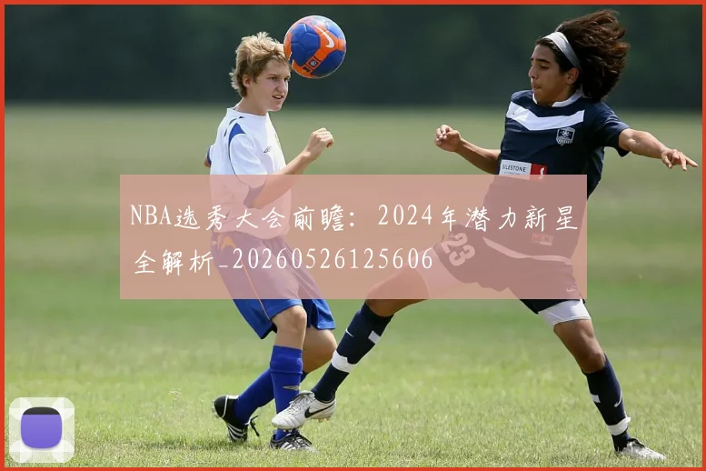 NBA选秀大会前瞻:2024年潜力新星全解析_20260526125606