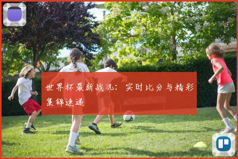 世界杯最新战况：实时比分与精彩集锦速递