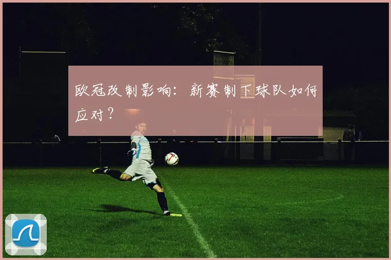 欧冠改制影响：新赛制下球队如何应对？